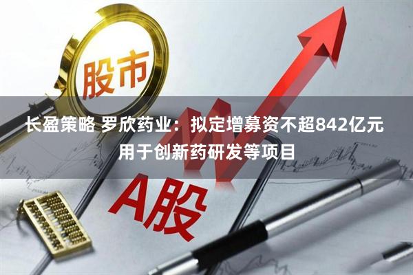 长盈策略 罗欣药业：拟定增募资不超842亿元 用于创新药研发等项目