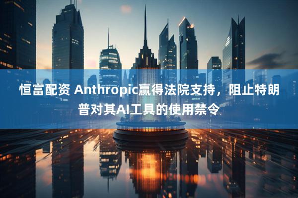 恒富配资 Anthropic赢得法院支持，阻止特朗普对其AI工具的使用禁令