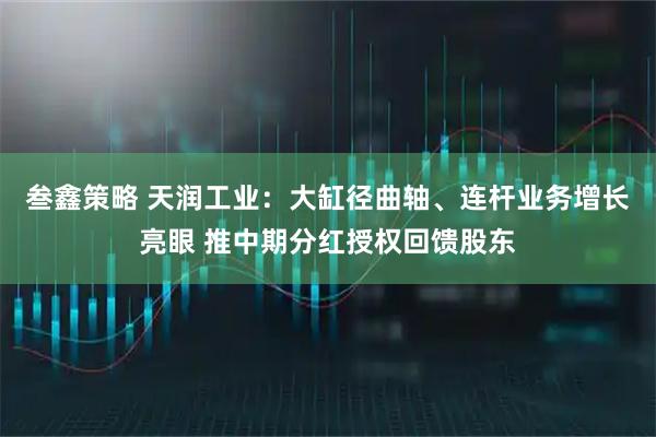 叁鑫策略 天润工业：大缸径曲轴、连杆业务增长亮眼 推中期分红授权回馈股东